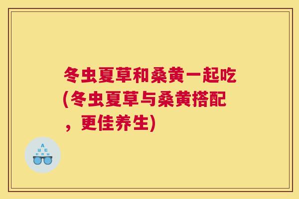 冬虫夏草和桑黄一起吃(冬虫夏草与桑黄搭配,更佳养生) 冬虫夏草和桑黄一起吃(冬虫夏草与桑黄搭配,更佳养生)