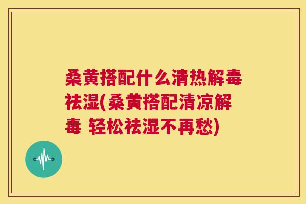桑黄搭配什么清热祛湿(桑黄搭配清凉 轻松祛湿不再愁) 桑黄搭配什么清热祛湿(桑黄搭配清凉 轻松祛湿不再愁)