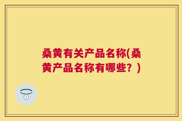 桑黄有关产品名称(桑黄产品名称有哪些？)