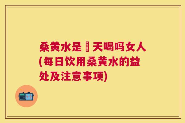 桑黄水是毎天喝吗女人(每日饮用桑黄水的益处及注意事项) 桑黄水是毎天喝吗女人(每日饮用桑黄水的益处及注意事项)
