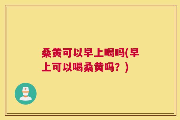 桑黄可以早上喝吗(早上可以喝桑黄吗？)
