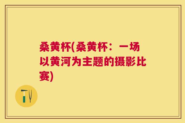 桑黄杯(桑黄杯:一场以黄河为主题的摄影比赛) 桑黄杯(桑黄杯:一场以黄河为主题的摄影比赛)
