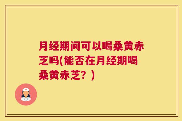 期间可以喝桑黄赤芝吗(能否在期喝桑黄赤芝?) 期间可以喝桑黄赤芝吗(能否在期喝桑黄赤芝?)