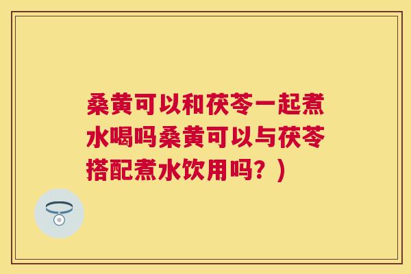 桑黄可以和茯苓一起煮水喝吗桑黄可以与茯苓搭配煮水饮用吗？)