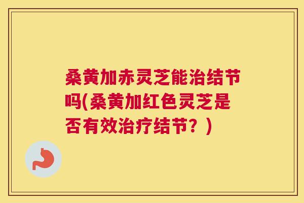 桑黄加赤灵芝能结节吗(桑黄加红色灵芝是否有效结节？)