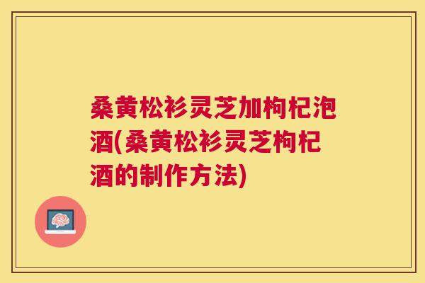 桑黄松衫灵芝加枸杞泡酒(桑黄松衫灵芝枸杞酒的制作方法) 桑黄松衫灵芝加枸杞泡酒(桑黄松衫灵芝枸杞酒的制作方法)
