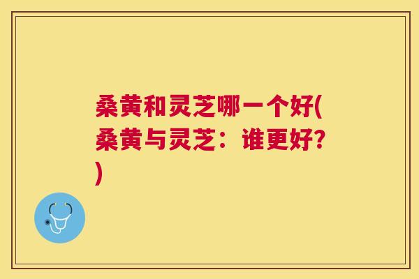 桑黄和灵芝哪一个好(桑黄与灵芝:谁更好?) 桑黄和灵芝哪一个好(桑黄与灵芝:谁更好?)