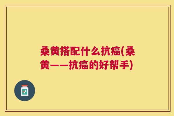 桑黄搭配什么抗(桑黄——抗的好帮手) 桑黄搭配什么抗(桑黄——抗的好帮手)