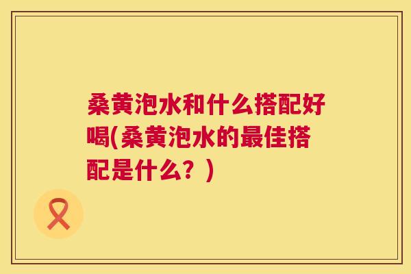 桑黄泡水和什么搭配好喝(桑黄泡水的佳搭配是什么?) 桑黄泡水和什么搭配好喝(桑黄泡水的佳搭配是什么?)