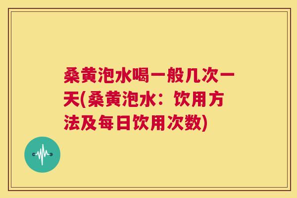 桑黄泡水喝一般几次一天(桑黄泡水:饮用方法及每日饮用次数) 桑黄泡水喝一般几次一天(桑黄泡水:饮用方法及每日饮用次数)