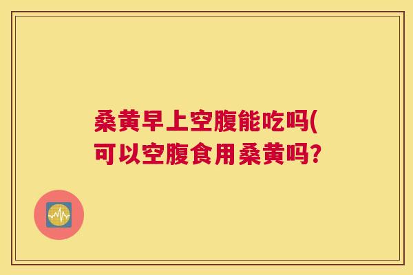 桑黄早上空腹能吃吗(可以空腹食用桑黄吗? 桑黄早上空腹能吃吗(可以空腹食用桑黄吗?