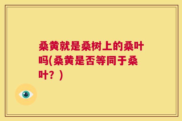 桑黄就是桑树上的桑叶吗(桑黄是否等同于桑叶?) 桑黄就是桑树上的桑叶吗(桑黄是否等同于桑叶?)