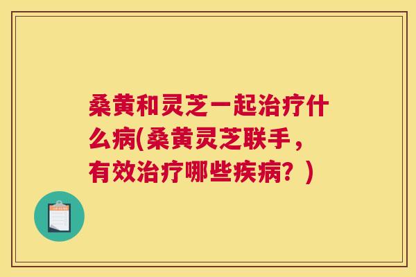 桑黄和灵芝一起什么(桑黄灵芝联手,有效哪些?) 桑黄和灵芝一起什么(桑黄灵芝联手,有效哪些?)