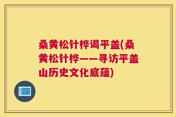 桑黄松针桦谒平盖(桑黄松针桦——寻访平盖山历史文化底蕴) 桑黄松针桦谒平盖(桑黄松针桦——寻访平盖山历史文化底蕴)