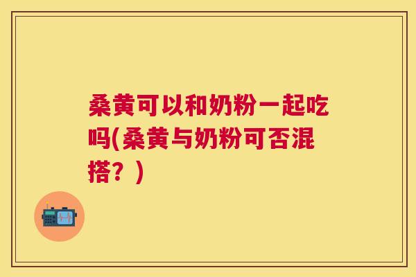 桑黄可以和奶粉一起吃吗(桑黄与奶粉可否混搭?) 桑黄可以和奶粉一起吃吗(桑黄与奶粉可否混搭?)