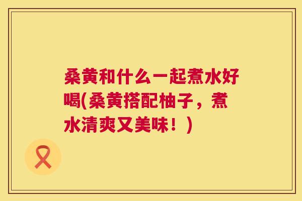 桑黄和什么一起煮水好喝(桑黄搭配柚子,煮水清爽又美味!) 桑黄和什么一起煮水好喝(桑黄搭配柚子,煮水清爽又美味!)