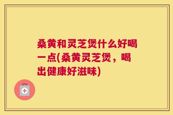 桑黄和灵芝煲什么好喝一点(桑黄灵芝煲,喝出健康好滋味) 桑黄和灵芝煲什么好喝一点(桑黄灵芝煲,喝出健康好滋味)