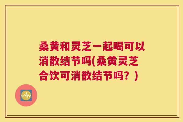 桑黄和灵芝一起喝可以消散结节吗(桑黄灵芝合饮可消散结节吗?) 桑黄和灵芝一起喝可以消散结节吗(桑黄灵芝合饮可消散结节吗?)