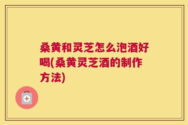 桑黄和灵芝怎么泡酒好喝(桑黄灵芝酒的制作方法) 桑黄和灵芝怎么泡酒好喝(桑黄灵芝酒的制作方法)