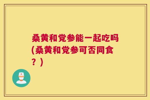 桑黄和党参能一起吃吗(桑黄和党参可否同食？)