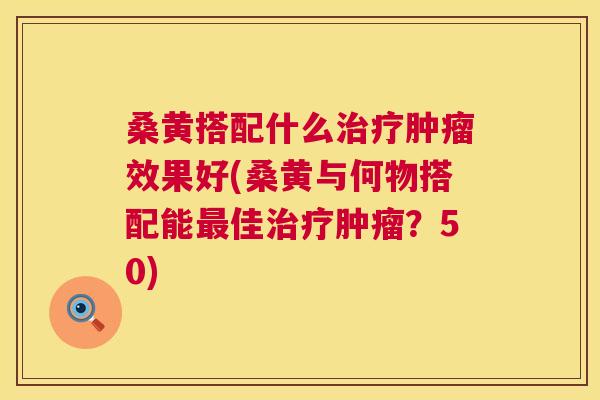 桑黄搭配什么效果好(桑黄与何物搭配能佳?50) 桑黄搭配什么效果好(桑黄与何物搭配能佳?50)