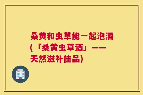 桑黄和虫草能一起泡酒(「桑黄虫草酒」——天然滋补佳品) 桑黄和虫草能一起泡酒(「桑黄虫草酒」——天然滋补佳品)