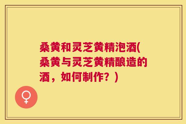 桑黄和灵芝黄精泡酒(桑黄与灵芝黄精酿造的酒,如何制作?) 桑黄和灵芝黄精泡酒(桑黄与灵芝黄精酿造的酒,如何制作?)