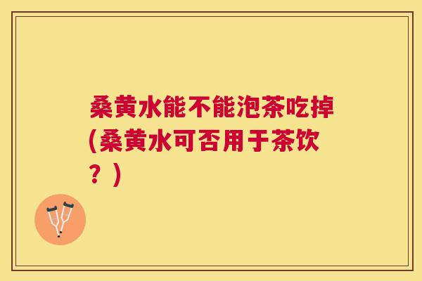 桑黄水能不能泡茶吃掉(桑黄水可否用于茶饮?) 桑黄水能不能泡茶吃掉(桑黄水可否用于茶饮?)