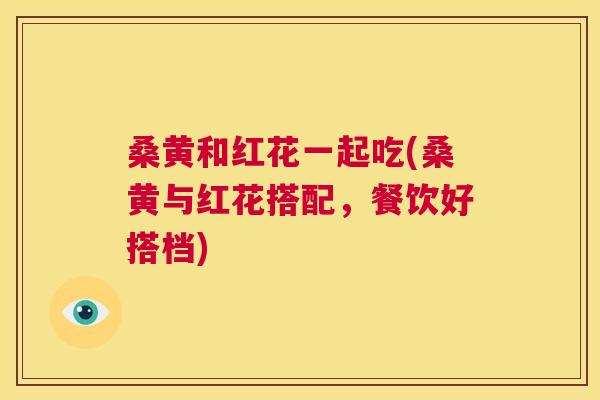 桑黄和红花一起吃(桑黄与红花搭配,餐饮好搭档) 桑黄和红花一起吃(桑黄与红花搭配,餐饮好搭档)