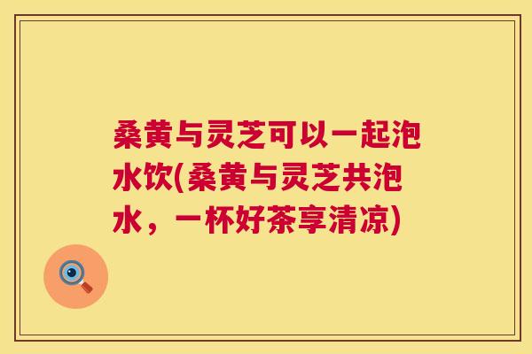 桑黄与灵芝可以一起泡水饮(桑黄与灵芝共泡水,一杯好茶享清凉) 桑黄与灵芝可以一起泡水饮(桑黄与灵芝共泡水,一杯好茶享清凉)
