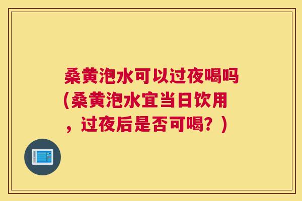 桑黄泡水可以过夜喝吗(桑黄泡水宜当日饮用,过夜后是否可喝?) 桑黄泡水可以过夜喝吗(桑黄泡水宜当日饮用,过夜后是否可喝?)