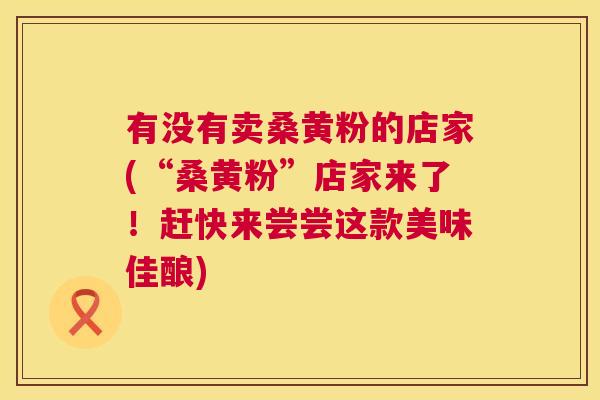 有没有卖桑黄粉的店家(“桑黄粉”店家来了!赶快来尝尝这款美味佳酿) 有没有卖桑黄粉的店家(“桑黄粉”店家来了!赶快来尝尝这款美味佳酿)