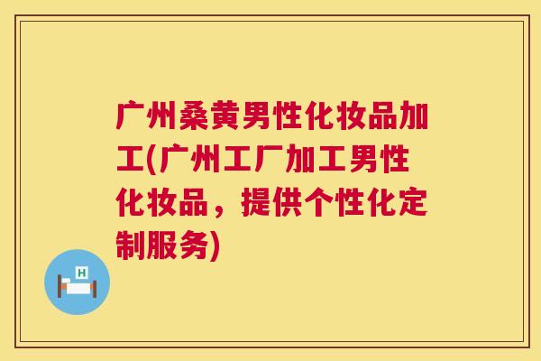 广州桑黄男性化妆品加工(广州工厂加工男性化妆品,提供个性化定制服务) 广州桑黄男性化妆品加工(广州工厂加工男性化妆品,提供个性化定制服务)