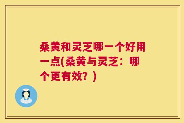 桑黄和灵芝哪一个好用一点(桑黄与灵芝:哪个更有效?) 桑黄和灵芝哪一个好用一点(桑黄与灵芝:哪个更有效?)