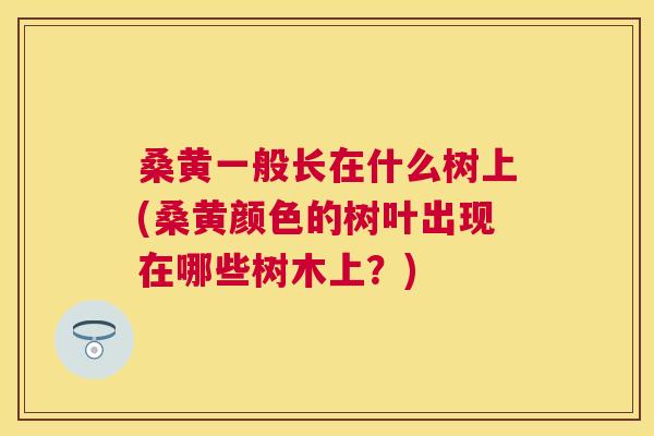 桑黄一般长在什么树上(桑黄颜色的树叶出现在哪些树木上?) 桑黄一般长在什么树上(桑黄颜色的树叶出现在哪些树木上?)