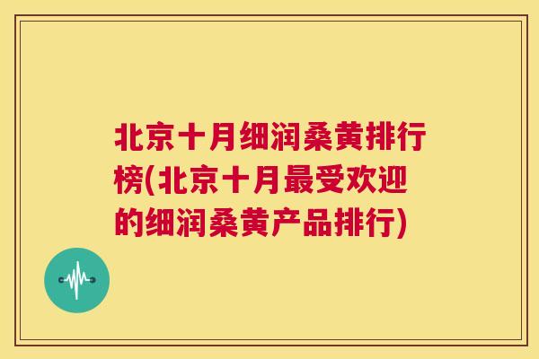 北京十月细润桑黄排行榜(北京十月受欢迎的细润桑黄产品排行) 北京十月细润桑黄排行榜(北京十月受欢迎的细润桑黄产品排行)