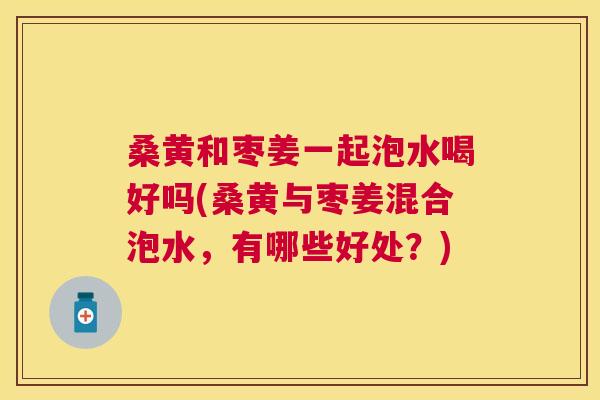 桑黄和枣姜一起泡水喝好吗(桑黄与枣姜混合泡水,有哪些好处?) 桑黄和枣姜一起泡水喝好吗(桑黄与枣姜混合泡水,有哪些好处?)