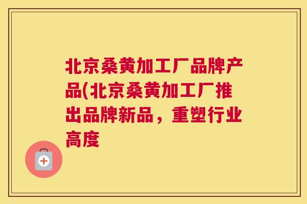 北京桑黄加工厂品牌产品(北京桑黄加工厂推出品牌新品,重塑行业高度 北京桑黄加工厂品牌产品(北京桑黄加工厂推出品牌新品,重塑行业高度