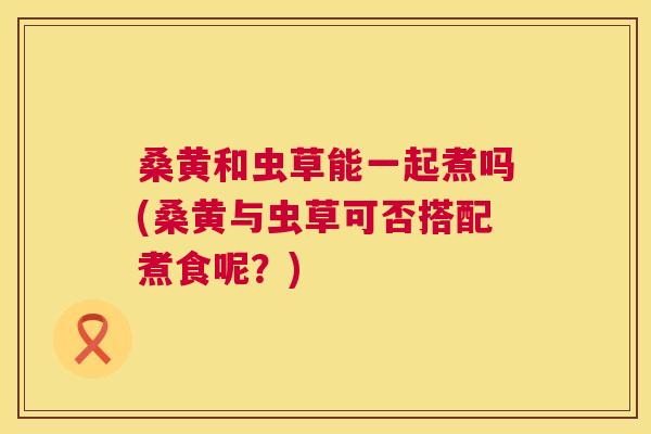 桑黄和虫草能一起煮吗(桑黄与虫草可否搭配煮食呢?) 桑黄和虫草能一起煮吗(桑黄与虫草可否搭配煮食呢?)