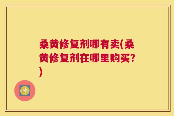桑黄修复剂哪有卖(桑黄修复剂在哪里购买？)