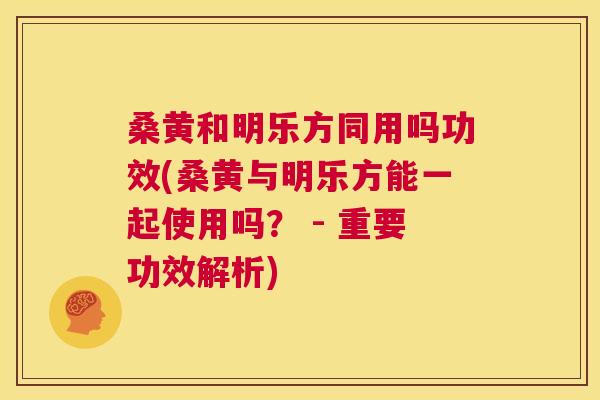桑黄和明乐方同用吗功效(桑黄与明乐方能一起使用吗? - 重要功效解析) 桑黄和明乐方同用吗功效(桑黄与明乐方能一起使用吗? - 重要功效解析)