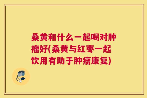 桑黄和什么一起喝对好(桑黄与红枣一起饮用有助于康复) 桑黄和什么一起喝对好(桑黄与红枣一起饮用有助于康复)