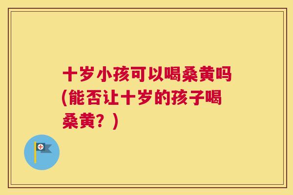 十岁小孩可以喝桑黄吗(能否让十岁的孩子喝桑黄?) 十岁小孩可以喝桑黄吗(能否让十岁的孩子喝桑黄?)