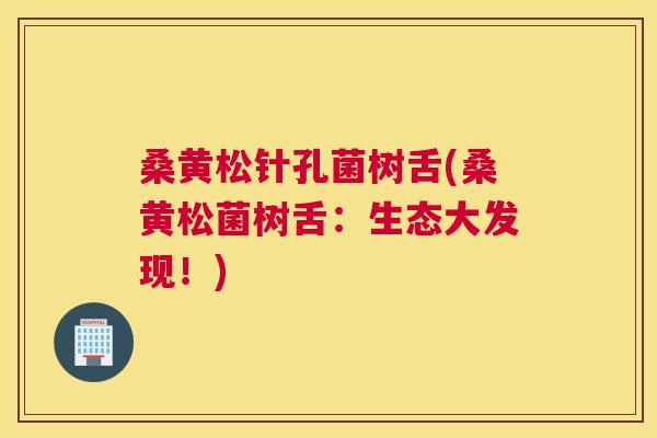 桑黄松针孔菌树舌(桑黄松菌树舌:生态大发现!) 桑黄松针孔菌树舌(桑黄松菌树舌:生态大发现!)