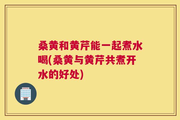 桑黄和黄芹能一起煮水喝(桑黄与黄芹共煮开水的好处) 桑黄和黄芹能一起煮水喝(桑黄与黄芹共煮开水的好处)