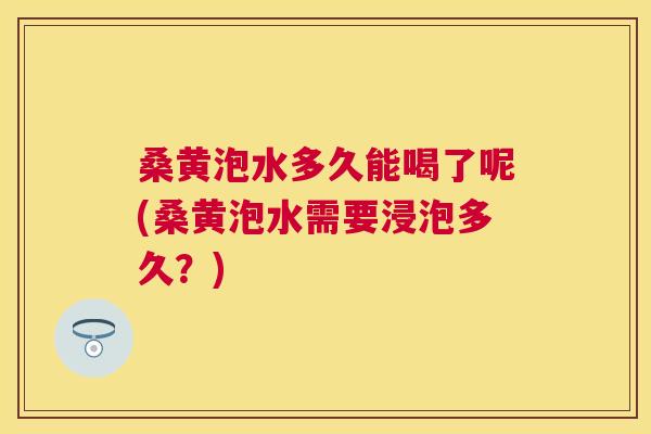 桑黄泡水多久能喝了呢(桑黄泡水需要浸泡多久?) 桑黄泡水多久能喝了呢(桑黄泡水需要浸泡多久?)
