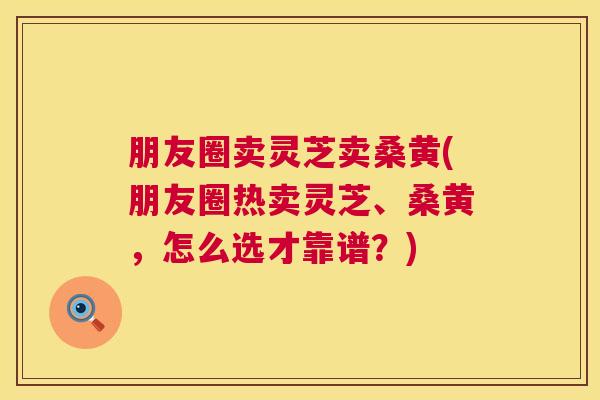朋友圈卖灵芝卖桑黄(朋友圈热卖灵芝、桑黄,怎么选才靠谱?) 朋友圈卖灵芝卖桑黄(朋友圈热卖灵芝、桑黄,怎么选才靠谱?)
