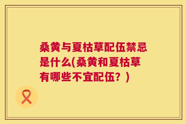 桑黄与夏枯草配伍禁忌是什么(桑黄和夏枯草有哪些不宜配伍?) 桑黄与夏枯草配伍禁忌是什么(桑黄和夏枯草有哪些不宜配伍?)