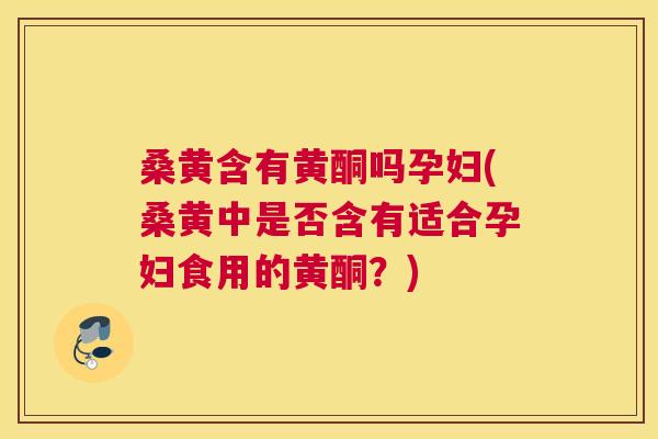 桑黄含有黄酮吗孕妇(桑黄中是否含有适合孕妇食用的黄酮?) 桑黄含有黄酮吗孕妇(桑黄中是否含有适合孕妇食用的黄酮?)