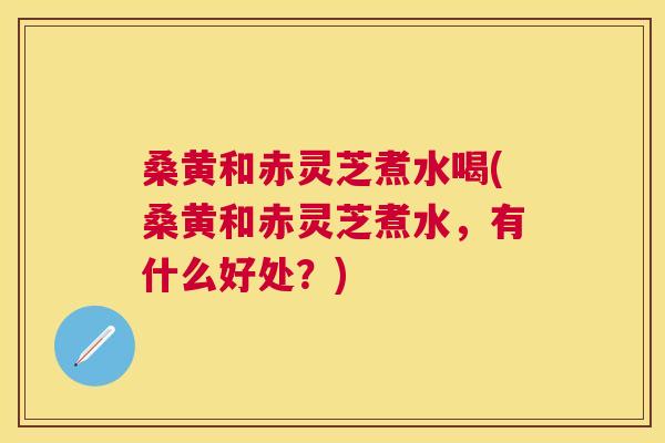 桑黄和赤灵芝煮水喝(桑黄和赤灵芝煮水,有什么好处?) 桑黄和赤灵芝煮水喝(桑黄和赤灵芝煮水,有什么好处?)